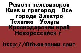 Ремонт телевизоров Киев и пригород - Все города Электро-Техника » Услуги   . Краснодарский край,Новороссийск г.